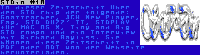 SIDin #10 | In dieser Zeitschrift über den SID chip der folgende: Goattracker, JCH New Player, Fap, SID DUZZ' IT, SIDPLAY für MAC OS X, Tiny and Big SID compo und ein Interview mit Richard Bayliss. Sie können diese Zeitschrift in PDF oder ODT von der Webseite herunterladen.