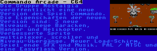 Commando Arcade - C64 | Die Gruppe Nostalgia veröffentlicht eine neue Version des Spiel Commando. Die Eigenschaften der neuen Version sind: 5 neue Niveaus, neue Baracken, Hangar und Helikopter. Verbesserte Sprite multiplexer, scroller und Niveau-Übergänge. Neuer Load-Schirm, Spiel ende SFX und Musik. PAL / NTSC und eine Easyflash Version.