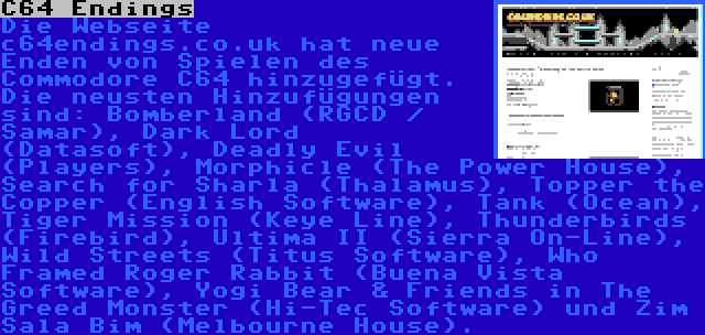 C64 Endings | Die Webseite c64endings.co.uk hat neue Enden von Spielen des Commodore C64 hinzugefügt. Die neusten Hinzufügungen sind: Bomberland (RGCD / Samar), Dark Lord (Datasoft), Deadly Evil (Players), Morphicle (The Power House), Search for Sharla (Thalamus), Topper the Copper (English Software), Tank (Ocean), Tiger Mission (Keye Line), Thunderbirds (Firebird), Ultima II (Sierra On-Line), Wild Streets (Titus Software), Who Framed Roger Rabbit (Buena Vista Software), Yogi Bear & Friends in The Greed Monster (Hi-Tec Software) und Zim Sala Bim (Melbourne House).