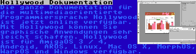 Hollywood Dokumentation | Die ganze Dokumentation für die multimediaorientierte Programmiersprache Hollywood ist jetzt online verfügbar. Mit Hollywood können Sie graphische Anwendungen sehr leicht schaffen. Hollywood ist für AmigaOS 3 / 4, Android, AROS, Linux, Mac OS X, MorphOS, WarpOS und Windows verfügbar.