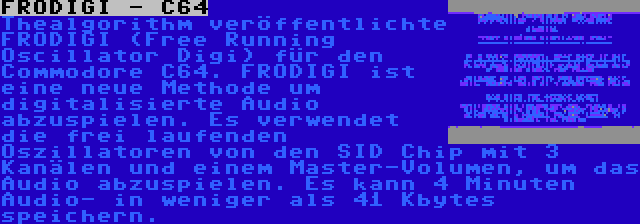 FRODIGI - C64 | Thealgorithm veröffentlichte FRODIGI (Free Running Oscillator Digi) für den Commodore C64. FRODIGI ist eine neue Methode um digitalisierte Audio abzuspielen. Es verwendet die frei laufenden Oszillatoren von den SID Chip mit 3 Kanälen und einem Master-Volumen, um das Audio abzuspielen. Es kann 4 Minuten Audio- in weniger als 41 Kbytes speichern.