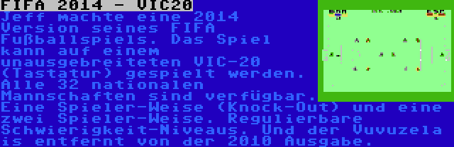 FIFA 2014 - VIC20 | Jeff machte eine 2014 Version seines FIFA Fußballspiels. Das Spiel kann auf einem unausgebreiteten VIC-20 (Tastatur) gespielt werden. Alle 32 nationalen Mannschaften sind verfügbar. Eine Spieler-Weise (Knock-Out) und eine zwei Spieler-Weise. Regulierbare Schwierigkeit-Niveaus. Und der Vuvuzela is entfernt von der 2010 Ausgabe.