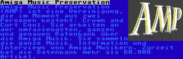 Amiga Music Preservation | Amiga Music Preservation (AMP) ist eine Vereinigung, die im Moment aus zwei Personen besteht: Crown and Curt Cool. Sie arbeiten an der umfassendsten, ganzen und genauen Datenbank über die Amiga Musik. Sie sammeln die ganze Musik, Information und Interviews von Amiga Musikern. Zurzeit hat die Datenbank mehr als 60.000 Artikel.