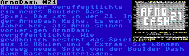 ArnoDash #21 | Arno Weber veröffentlichte ein neues Boulder Dash Spiel. Das ist in der 21. In der ArnoDash Reihe. Es war 7 Jahre her, als Arno seinen vorherigen ArnoDash veröffentlichte. Wie gewöhnlich besteht das Spiel aus 16 Höhlen und 4 Extras. Sie können dieses neues Spiel von der Boulder Dash Game Base herunterladen.