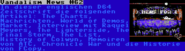 Vandalism News #62 | In dieser englischen D64 Zeitschrift die folgenden Artikel: The Charts, Nachrichten, World of Demos, Market, Interview mit Raquel Meyers, The Lighterside, The Final Storm, The List, History of Colwyn, Memoiren von ATC, Chronicle War und die Historie von FCopy.