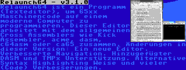 Relaunch64 - v3.1.0 | Relaunch64 ist ein Programm (Texteditor), um 65xx Maschinencode auf einem moderne Computer zu programmieren. Dieser Editor arbeitet mit dem allgemeinen Cross Assemblers wie Kick Assembler, acme, dasm, c64asm oder ca65 zusammen. Änderungen in dieser Version: Ein neue Editor. Verbesserte Navigation. Hinzugefügter DASM und TMPx Unterstützung. Alternative Syntax Highlighting Weise und vieler (Code) Verbesserungen.