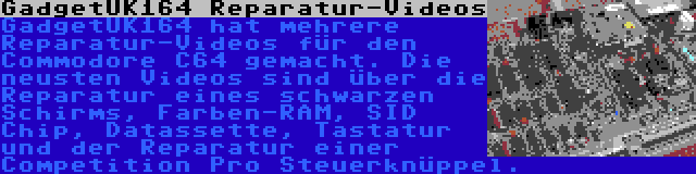 GadgetUK164 Reparatur-Videos | GadgetUK164 hat mehrere Reparatur-Videos für den Commodore C64 gemacht. Die neusten Videos sind über die Reparatur eines schwarzen Schirms, Farben-RAM, SID Chip, Datassette, Tastatur und der Reparatur einer Competition Pro Steuerknüppel.
