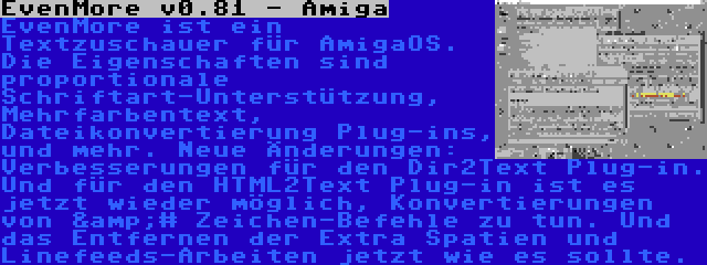 EvenMore v0.81 - Amiga | EvenMore ist ein Textzuschauer für AmigaOS. Die Eigenschaften sind proportionale Schriftart-Unterstützung, Mehrfarbentext, Dateikonvertierung Plug-ins, und mehr. Neue Änderungen: Verbesserungen für den Dir2Text Plug-in. Und für den HTML2Text Plug-in ist es jetzt wieder möglich, Konvertierungen von &# Zeichen-Befehle zu tun. Und das Entfernen der Extra Spatien und Linefeeds-Arbeiten jetzt wie es sollte.