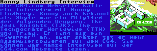 Bonny Lindberg Interview | Die C64.com Webseite hatte ein Interview mit Bonny Lindberg. Bonny auch bekannt als Skyie war ein Mitglied der folgenden Gruppen: The Jedi Knights (TJK), The Technocrats Worldwide (TTW) und Triad. Er fing als ein Swapper an, aber später tat er mehr Assemblercodieren auf dem C64. Sie können das ganze Interview auf der C64.com Webseite lesen.