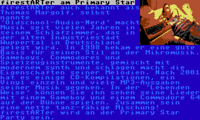 firestARTer am Primary Star | firestARTer auch bekannt als Thomas Margolf, selbst nannte 'Oldschool-Audio-Nerd' macht Musik seit vielen Jahren in seinem Schlafzimmer, das in der alten Industriestadt Wuppertal in Deutschland gelegt wird. In 1998 bekam er eine gute Basis für seinen Stil an der Mikromusik. Gameboys, Commodores und Spielzeuginstrumente, gemischt mit modernem synth und schlagen macht die Eigenschaften seiner Melodien. Nach 2001 hat es einige CD-Kompilationen, ein Vinyl einzeln und viele MP3-Ausgaben seiner Musik gegeben. In der 'Lebenden Weise' können Sie ihn sehen seine Lieder mit einem Gameboy und einem Commodore 64 auf der Bühne spielen. Zusammen sein eine nette tanz-fähige Mischung! firestARTer wird an der Primary Star Party sein.