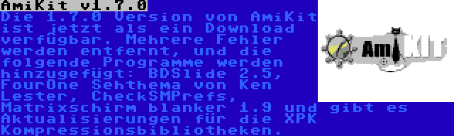 AmiKit v1.7.0 | Die 1.7.0 Version von AmiKit ist jetzt als ein Download verfügbar. Mehrere Fehler werden entfernt, und die folgende Programme werden hinzugefügt: BDSlide 2.5, FourOne Sehthema von Ken Lester, CheckSMPrefs, Matrixschirm blanker 1.9 und gibt es Aktualisierungen für die XPK Kompressionsbibliotheken.