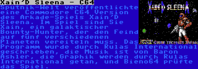 Xain'D Sleena - C64 | Sputnik-Welt veröffentlichte eine Commodore C64 Version des Arkade-Spiels Xain'D Sleena. Im Spiel sind Sie Xain, ein galaktischer Bounty-Hunter, der den Feind auf fünf verschiedenen Planeten vereiteln muss. Das Programm wurde durch Rulas International geschrieben, die Musik ist von Baron Ashler, die Graphik werden durch Rulas International getan, und Bieno64 prüfte das Spiel.