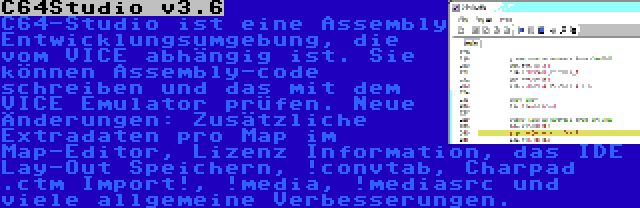 C64Studio v3.6 | C64-Studio ist eine Assembly Entwicklungsumgebung, die vom VICE abhängig ist. Sie können Assembly-code schreiben und das mit dem VICE Emulator prüfen. Neue Änderungen: Zusätzliche Extradaten pro Map im Map-Editor, Lizenz Information, das IDE Lay-Out Speichern, !convtab, Charpad .ctm Import!, !media, !mediasrc und viele allgemeine Verbesserungen.