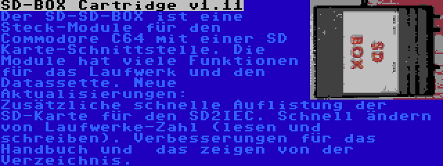 SD-BOX Cartridge v1.11 | Der SD-SD-BOX ist eine Steck-Module für den Commodore C64 mit einer SD Karte-Schnittstelle. Die Module hat viele Funktionen für das Laufwerk und den Datassette. Neue Aktualisierungen: Zusätzliche schnelle Auflistung der SD-Karte für den SD2IEC. Schnell ändern von Laufwerke-Zahl (lesen und schreiben). Verbesserungen für das Handbuch und  das zeigen von der Verzeichnis.