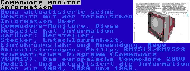 Commodore monitor information | Gona aktualisierte seine Webseite mit der technischen Information über Commodore-Monitore. Diese Webseite hat Information darüber: Hersteller, Stecker, Entschlossenheit, Einführungsjahr und Anwendung. Neue Aktualisierungen: Philips BM7513/BM7523 schematisches Diagramm (Commodore 76BM13). Das europäische Commodore 2080 Modell. Und aktualisiert die Information über die 1084, 2080 und 1960.