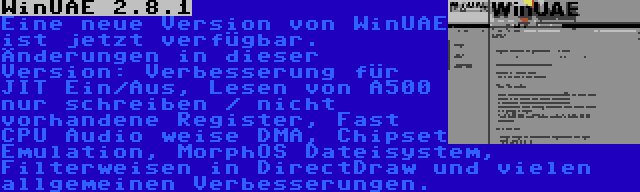 WinUAE 2.8.1 | Eine neue Version von WinUAE ist jetzt verfügbar. Änderungen in dieser Version: Verbesserung für JIT Ein/Aus, Lesen von A500 nur schreiben / nicht vorhandene Register, Fast CPU Audio weise DMA, Chipset Emulation, MorphOS Dateisystem, Filterweisen in DirectDraw und vielen allgemeinen Verbesserungen.