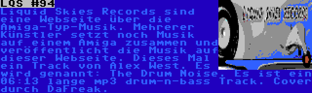 LQS #94 | Liquid Skies Records sind eine Webseite über die Amiga-Typ-Musik. Mehrerer Künstler setzt noch Musik auf einem Amiga zusammen und veröffentlicht die Musik auf dieser Webseite. Dieses Mal ein Track von Alex West. Es wird genannt: The Drum Noise. Es ist ein 06:13 lange mp3 drum-n-bass Track. Cover durch DaFreak.