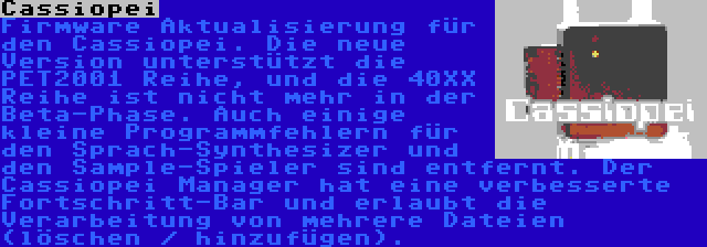 Cassiopei | Firmware Aktualisierung für den Cassiopei. Die neue Version unterstützt die PET2001 Reihe, und die 40XX Reihe ist nicht mehr in der Beta-Phase. Auch einige kleine Programmfehlern für den Sprach-Synthesizer und den Sample-Spieler sind entfernt. Der Cassiopei Manager hat eine verbesserte Fortschritt-Bar und erlaubt die Verarbeitung von mehrere Dateien (löschen / hinzufügen).