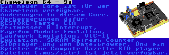 Chameleon 64 - 9a | Ein neuer Core ist für der Chameleon verfügbar. Änderungen in diesem Core: Verbesserungen dafür: RESTORE Taste, CIA Zeitmesser B Interrupt, Pagefox Module Emulation, Laufwerk Emulation, VIC-II Emulation, SDRAM Refresh Counter, SIDplayer und den Dateibrowser. Und ein Spieler für Compute Gazette SID player Dateien (.mus/.str) ist jetzt verfügbar.