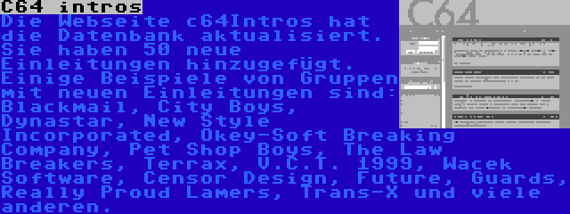 C64 intros | Die Webseite c64Intros hat die Datenbank aktualisiert. Sie haben 50 neue Einleitungen hinzugefügt. Einige Beispiele von Gruppen mit neuen Einleitungen sind: Blackmail, City Boys, Dynastar, New Style Incorporated, Okey-Soft Breaking Company, Pet Shop Boys, The Law Breakers, Terrax, V.C.T. 1999, Wacek Software, Censor Design, Future, Guards, Really Proud Lamers, Trans-X und viele anderen.