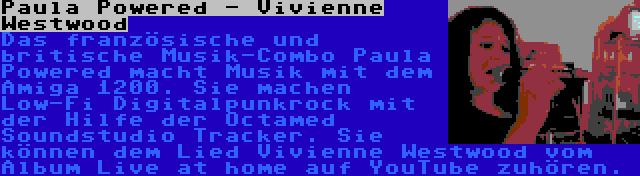 Paula Powered - Vivienne Westwood | Das französische und britische Musik-Combo Paula Powered macht Musik mit dem Amiga 1200. Sie machen Low-Fi Digitalpunkrock mit der Hilfe der Octamed Soundstudio Tracker. Sie können dem Lied Vivienne Westwood vom Album Live at home auf YouTube zuhören.