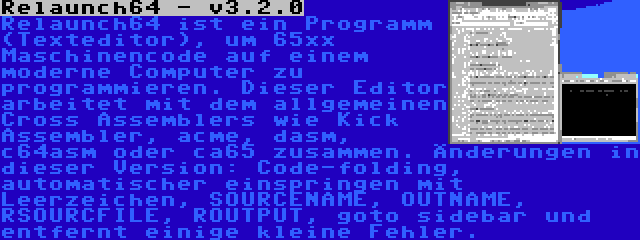 Relaunch64 - v3.2.0 | Relaunch64 ist ein Programm (Texteditor), um 65xx Maschinencode auf einem moderne Computer zu programmieren. Dieser Editor arbeitet mit dem allgemeinen Cross Assemblers wie Kick Assembler, acme, dasm, c64asm oder ca65 zusammen. Änderungen in dieser Version: Code-folding, automatischer einspringen mit Leerzeichen, SOURCENAME, OUTNAME, RSOURCFILE, ROUTPUT, goto sidebar und entfernt einige kleine Fehler.