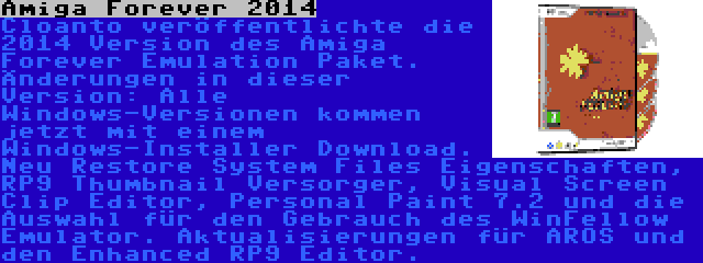 Amiga Forever 2014 | Cloanto veröffentlichte die 2014 Version des Amiga Forever Emulation Paket. Änderungen in dieser Version: Alle Windows-Versionen kommen jetzt mit einem Windows-Installer Download. Neu Restore System Files Eigenschaften, RP9 Thumbnail Versorger, Visual Screen Clip Editor, Personal Paint 7.2 und die Auswahl für den Gebrauch des WinFellow Emulator. Aktualisierungen für AROS und den Enhanced RP9 Editor.