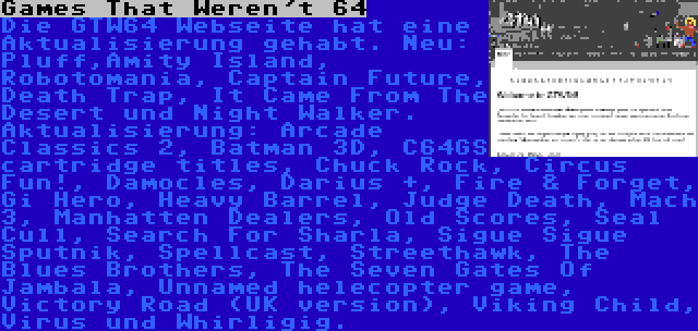 Games That Weren't 64 | Die GTW64 Webseite hat eine Aktualisierung gehabt. Neu: Pluff,Amity Island, Robotomania, Captain Future, Death Trap, It Came From The Desert und Night Walker. Aktualisierung: Arcade Classics 2, Batman 3D, C64GS cartridge titles, Chuck Rock, Circus Fun!, Damocles, Darius +, Fire & Forget, Gi Hero, Heavy Barrel, Judge Death, Mach 3, Manhatten Dealers, Old Scores, Seal Cull, Search For Sharla, Sigue Sigue Sputnik, Spellcast, Streethawk, The Blues Brothers, The Seven Gates Of Jambala, Unnamed helecopter game, Victory Road (UK version), Viking Child, Virus und Whirligig.