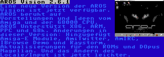 AROS Vision 2.6.1 | Eine neue Version der AROS Vision ist jetzt verfügbar. AROS beruht auf Vorstellungen und Ideen vom Amiga und der 68000 CPU. AROS Unterstützt X86, ARM, PPC und 68k. Änderungen in dieser Version: Hinzugefügt Amiga-E Module, AmiTwitter, AmIRC, IBrowse Demo und Raystorm. Aktualisierungen für den ROMs und DOpus Magellan. Und das Ändern des Locale/Input ist jetzt leichter.