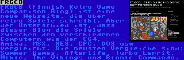 FRGCB | FRGCB (Finnish Retro Game Comparison Blog) ist eine neue Webseite, die über retro Spiele schreibt. Aber der Unterschied ist, dass dieser Blog die Spiele zwischen den verschiedenen Computern wie der C64, Amiga, MSX, NES, CPC, DOS usw vergleicht. Die neusten Vergleiche sind: Summer Games, Afterlife, Turbo Esprit, Mikie, The Vikings und Bionic Commando.