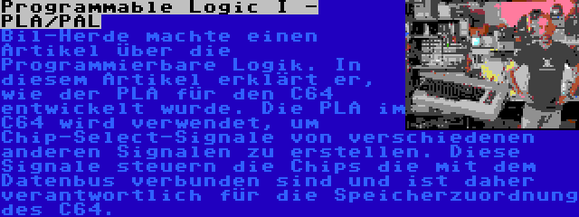 Programmable Logic I - PLA/PAL | Bil-Herde machte einen Artikel über die Programmierbare Logik. In diesem Artikel erklärt er, wie der PLA für den C64 entwickelt wurde. Die PLA im C64 wird verwendet, um Chip-Select-Signale von verschiedenen anderen Signalen zu erstellen. Diese Signale steuern die Chips die mit dem Datenbus verbunden sind und ist daher verantwortlich für die Speicherzuordnung des C64.