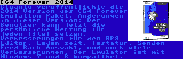 C64 Forever 2014 | Cloanto veröffentlichte die 2014 Version des C64 Forever Emulation Paket. Änderungen in dieser Version: Der Benutzer kann jetzt die persönliche Wertung für jeden Titel setzen. Verbesserungen für den RP9 Editor, Laden-zeit, Tastatur, Senden Feed Back Auswahl, und noch viele Verbesserungen. Der Emulator ist mit Windows 7 und 8 kompatibel.