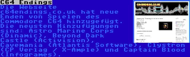 C64 Endings | Die Webseite c64endings.co.uk hat neue Enden von Spielen des Commodore C64 hinzugefügt. Die neusten Hinzufügungen sind: Astro Marine Corps (Dinamic), Beyond Dark Castle (Activision), Cavemania (Atlantis Software), Clystron (CP Verlag / X-Ample) und Captain Blood (Infogrames).