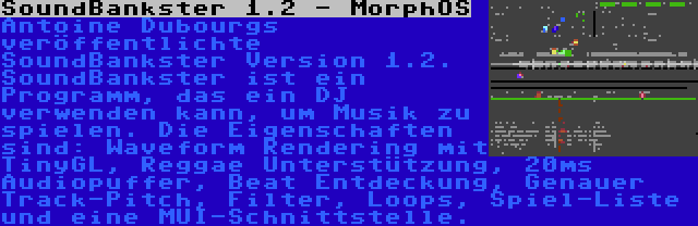 SoundBankster 1.2 - MorphOS | Antoine Dubourgs veröffentlichte SoundBankster Version 1.2. SoundBankster ist ein Programm, das ein DJ verwenden kann, um Musik zu spielen. Die Eigenschaften sind: Waveform Rendering mit TinyGL, Reggae Unterstützung, 20ms Audiopuffer, Beat Entdeckung, Genauer Track-Pitch, Filter, Loops, Spiel-Liste und eine MUI-Schnittstelle.