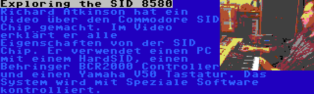 Exploring the SID 8580 | Richard Atkinson hat ein Video über den Commodore SID Chip gemacht. Im Video erklärt er alle Eigenschaften von der SID Chip. Er verwendet einen PC mit einem HardSID, einen Behringer BCR2000 Controller und einen Yamaha V50 Tastatur. Das System wird mit Speziale Software kontrolliert.