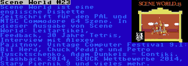 Scene World #23 | Scene World ist eine englische Diskette Zeitschrift für den PAL und NTSC Commodore 64 Szene. In dieser Ausgabe von Scene World: Leitartikel, Feedback, 30 Jahre Tetris, Interview mit Alexey Pajitnov, Vintage Computer Festival 9.1: Bil Herd, Chuck Peddle und Petro Tyschtschenko, Adam Dunkels - Contiki. Flashback 2014, SEUCK Wettbewerbe 2014, Stary Piernik 9 und vieles mehr.