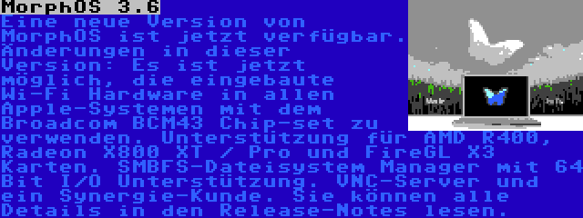 MorphOS 3.6 | Eine neue Version von MorphOS ist jetzt verfügbar. Änderungen in dieser Version: Es ist jetzt möglich, die eingebaute Wi-Fi Hardware in allen Apple-Systemen mit dem Broadcom BCM43 Chip-set zu verwenden. Unterstützung für AMD R400, Radeon X800 XT / Pro und FireGL X3 Karten. SMBFS-Dateisystem Manager mit 64 Bit I/O Unterstützung. VNC-Server und ein Synergie-Kunde. Sie können alle Details in den Release-Notes lesen.