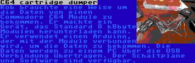 C64 cartridge dumper | Rob brauchte eine Weise um die Daten von einen Commodore C64 Module zu bekommen. Er machte ein Gerät, das Standard 8 kBbyte Modulen herunterladen kann. Er verwendet einen Arduino, der mit der Module verbunden wird, um die Daten zu bekommen. Die Daten werden zu einem PC über die USB Verbindung übertragen. Der Schaltplane und Software sind verfügbar.