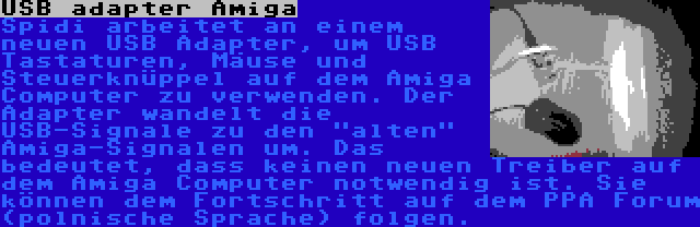 USB adapter Amiga | Spidi arbeitet an einem neuen USB Adapter, um USB Tastaturen, Mäuse und Steuerknüppel auf dem Amiga Computer zu verwenden. Der Adapter wandelt die USB-Signale zu den alten Amiga-Signalen um. Das bedeutet, dass keinen neuen Treiber auf dem Amiga Computer notwendig ist. Sie können dem Fortschritt auf dem PPA Forum (polnische Sprache) folgen.