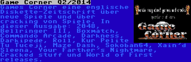 Game Corner Q2/2014 | Games Corner eine englische Diskette-Zeitschrift über neue Spiele und über cracking von Spiele. In dieser Ausgabe: 2048, Bellringer III, Boxmatch, Commando Arcade, Darkness, Darkipede, Roll, Kur Pelite Tu Tuceji, Maze Dash, Sokoban64, Xain'd Sleena, Your Farther's Nightmare, Cracked stuff und World of First releases.