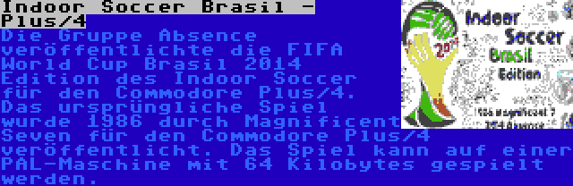 Indoor Soccer Brasil - Plus/4 | Die Gruppe Absence veröffentlichte die FIFA World Cup Brasil 2014 Edition des Indoor Soccer für den Commodore Plus/4. Das ursprüngliche Spiel wurde 1986 durch Magnificent Seven für den Commodore Plus/4 veröffentlicht. Das Spiel kann auf einer PAL-Maschine mit 64 Kilobytes gespielt werden.