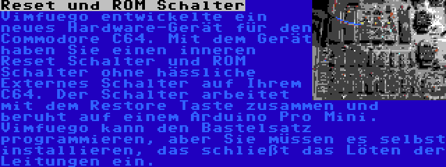 Reset und ROM Schalter | Vimfuego entwickelte ein neues Hardware-Gerät für den Commodore C64. Mit dem Gerät haben Sie einen inneren Reset Schalter und ROM Schalter ohne hässliche Externes Schalter auf Ihrem C64. Der Schalter arbeitet mit dem Restore Taste zusammen und beruht auf einem Arduino Pro Mini. Vimfuego kann den Bastelsatz programmieren, aber Sie müssen es selbst installieren, das schließt das Löten der Leitungen ein.