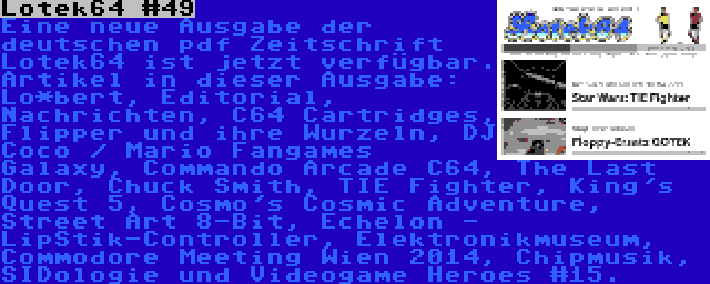 Lotek64 #49 | Eine neue Ausgabe der deutschen pdf Zeitschrift Lotek64 ist jetzt verfügbar. Artikel in dieser Ausgabe: Lo*bert, Editorial, Nachrichten, C64 Cartridges, Flipper und ihre Wurzeln, DJ Coco / Mario Fangames Galaxy, Commando Arcade C64, The Last Door, Chuck Smith, TIE Fighter, King's Quest 5, Cosmo's Cosmic Adventure, Street Art 8-Bit, Echelon - LipStik-Controller, Elektronikmuseum, Commodore Meeting Wien 2014, Chipmusik, SIDologie und Videogame Heroes #15.