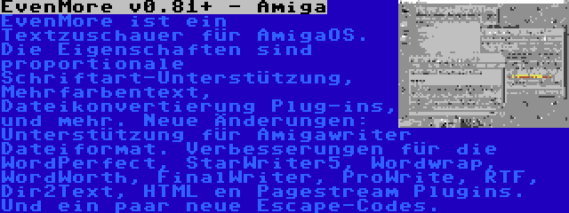 EvenMore v0.81+ - Amiga | EvenMore ist ein Textzuschauer für AmigaOS. Die Eigenschaften sind proportionale Schriftart-Unterstützung, Mehrfarbentext, Dateikonvertierung Plug-ins, und mehr. Neue Änderungen: Unterstützung für Amigawriter Dateiformat. Verbesserungen für die WordPerfect, StarWriter5, Wordwrap, WordWorth, FinalWriter, ProWrite, RTF, Dir2Text, HTML en Pagestream Plugins. Und ein paar neue Escape-Codes.