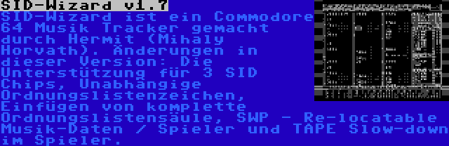 SID-Wizard v1.7 | SID-Wizard ist ein Commodore 64 Musik Tracker gemacht durch Hermit (Mihaly Horvath). Änderungen in dieser Version: Die Unterstützung für 3 SID Chips, Unabhängige Ordnungslistenzeichen, Einfügen von komplette Ordnungslistensäule, SWP - Re-locatable Musik-Daten / Spieler und TAPE Slow-down im Spieler.