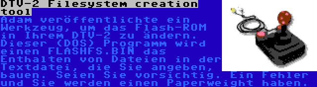 DTV-2 Filesystem creation tool | Adam veröffentlichte ein Werkzeug, um das Flash-ROM in Ihrem DTV-2 zu ändern. Dieser (DOS) Programm wird einen FLASHFS.BIN das Enthalten von Dateien in der Textdatei, die Sie angeben, bauen. Seien Sie vorsichtig. Ein Fehler und Sie werden einen Paperweight haben.