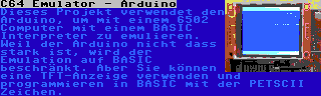 C64 Emulator - Arduino | Dieses Projekt verwendet den Arduino, um mit einem 6502 Computer mit einem BASIC Interpreter zu emulieren. Weil der Arduino nicht dass stark ist, wird der Emulation auf BASIC beschränkt. Aber Sie können eine TFT-Anzeige verwenden und programmieren in BASIC mit der PETSCII Zeichen.