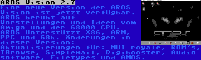 AROS Vision 2.7 | Eine neue Version der AROS Vision ist jetzt verfügbar. AROS beruht auf Vorstellungen und Ideen vom Amiga und der 68000 CPU. AROS Unterstützt X86, ARM, PPC und 68k. Änderungen in dieser Version: Aktualisierungen für: MUI royale, ROM's, IBrowse, Simplemail, Digibooster, Audio software, Filetypes und AMOS.