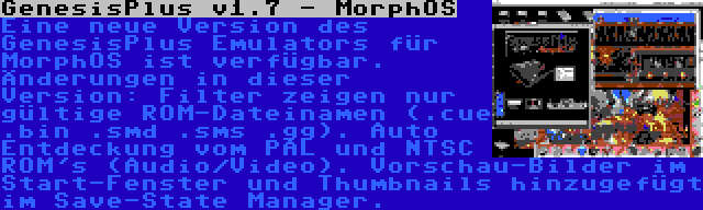 GenesisPlus v1.7 - MorphOS | Eine neue Version des GenesisPlus Emulators für MorphOS ist verfügbar. Änderungen in dieser Version: Filter zeigen nur gültige ROM-Dateinamen (.cue .bin .smd .sms .gg). Auto Entdeckung vom PAL und NTSC ROM's (Audio/Video). Vorschau-Bilder im Start-Fenster und Thumbnails hinzugefügt im Save-State Manager.