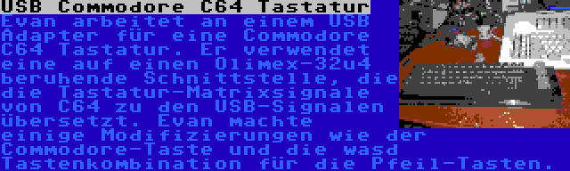 USB Commodore C64 Tastatur | Evan arbeitet an einem USB Adapter für eine Commodore C64 Tastatur. Er verwendet eine auf einen Olimex-32u4 beruhende Schnittstelle, die die Tastatur-Matrixsignale von C64 zu den USB-Signalen übersetzt. Evan machte einige Modifizierungen wie der Commodore-Taste und die wasd Tastenkombination für die Pfeil-Tasten.